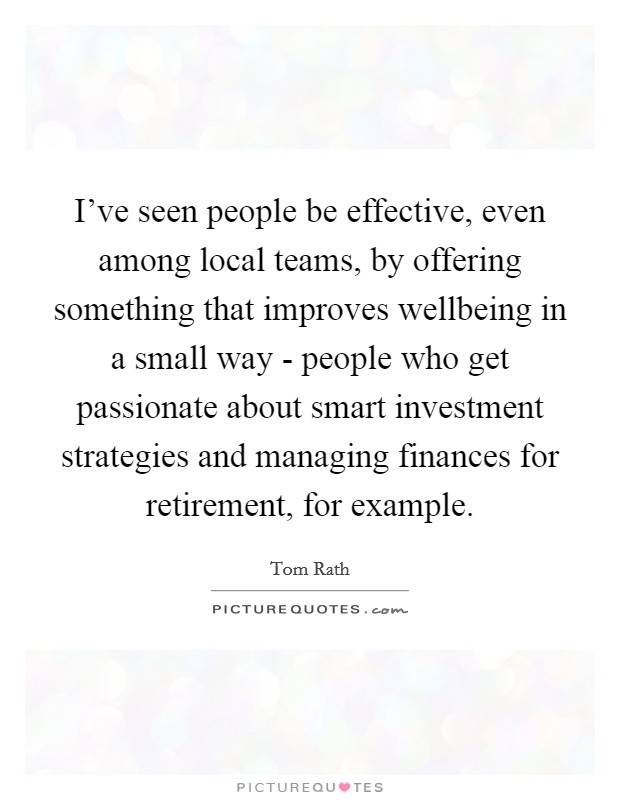 I've seen people be effective, even among local teams, by offering something that improves wellbeing in a small way - people who get passionate about smart investment strategies and managing finances for retirement, for example. Picture Quote #1