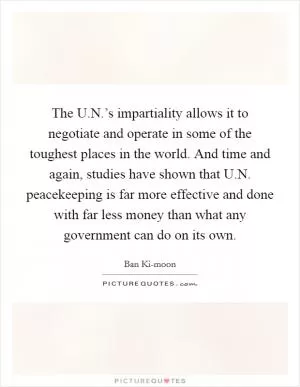 The U.N.’s impartiality allows it to negotiate and operate in some of the toughest places in the world. And time and again, studies have shown that U.N. peacekeeping is far more effective and done with far less money than what any government can do on its own Picture Quote #1