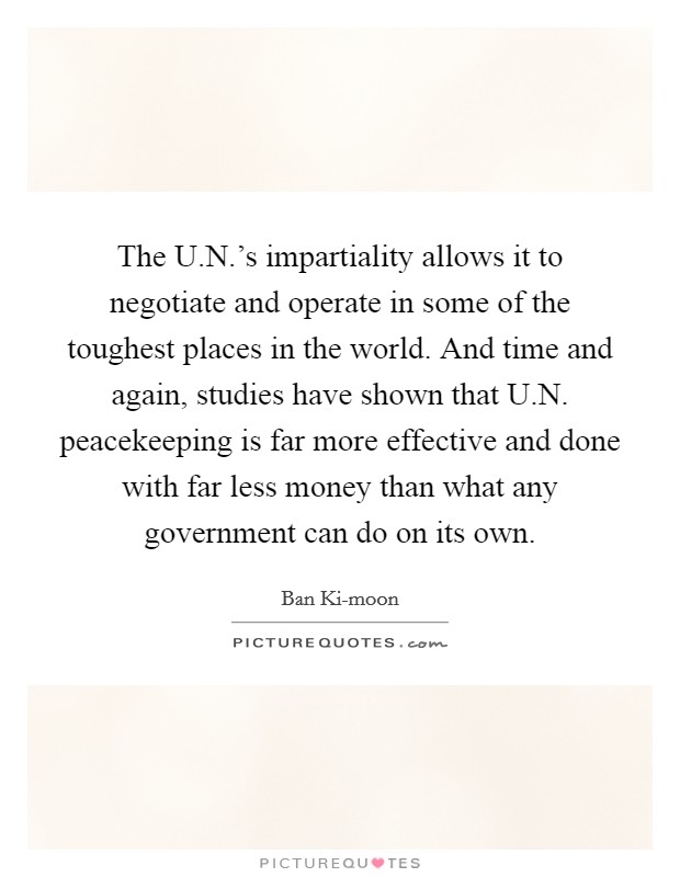 The U.N.'s impartiality allows it to negotiate and operate in some of the toughest places in the world. And time and again, studies have shown that U.N. peacekeeping is far more effective and done with far less money than what any government can do on its own. Picture Quote #1