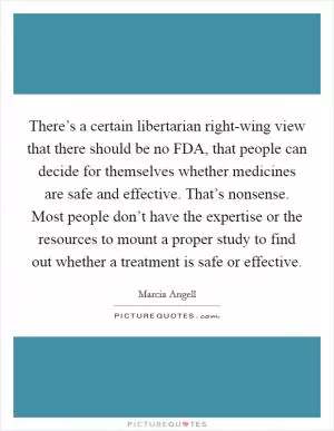 There’s a certain libertarian right-wing view that there should be no FDA, that people can decide for themselves whether medicines are safe and effective. That’s nonsense. Most people don’t have the expertise or the resources to mount a proper study to find out whether a treatment is safe or effective Picture Quote #1