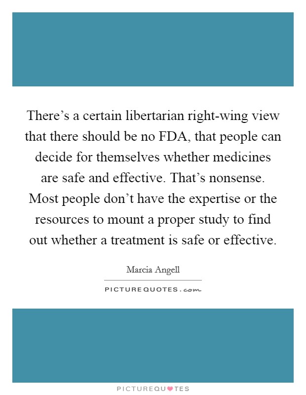 There's a certain libertarian right-wing view that there should be no FDA, that people can decide for themselves whether medicines are safe and effective. That's nonsense. Most people don't have the expertise or the resources to mount a proper study to find out whether a treatment is safe or effective. Picture Quote #1