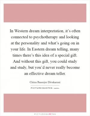 In Western dream interpretation, it’s often connected to psychotherapy and looking at the personality and what’s going on in your life. In Eastern dream telling, many times there’s this idea of a special gift. And without this gift, you could study and study, but you’d never really become an effective dream teller Picture Quote #1
