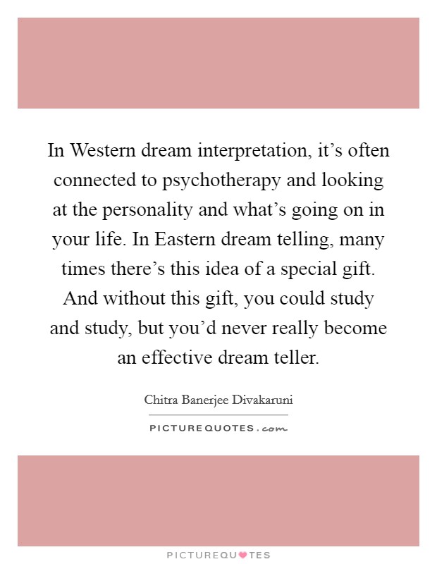 In Western dream interpretation, it's often connected to psychotherapy and looking at the personality and what's going on in your life. In Eastern dream telling, many times there's this idea of a special gift. And without this gift, you could study and study, but you'd never really become an effective dream teller. Picture Quote #1