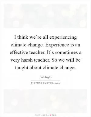 I think we`re all experiencing climate change. Experience is an effective teacher. It`s sometimes a very harsh teacher. So we will be taught about climate change Picture Quote #1