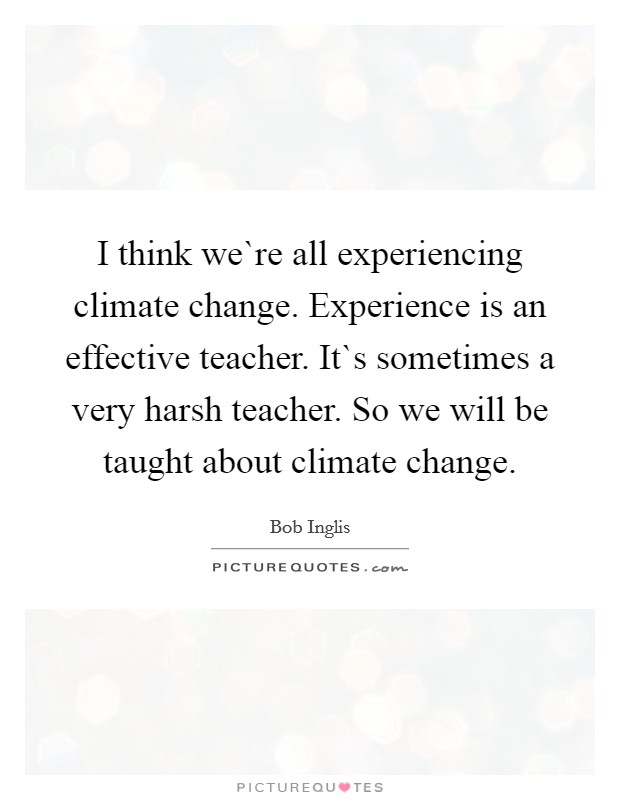 I think we`re all experiencing climate change. Experience is an effective teacher. It`s sometimes a very harsh teacher. So we will be taught about climate change. Picture Quote #1