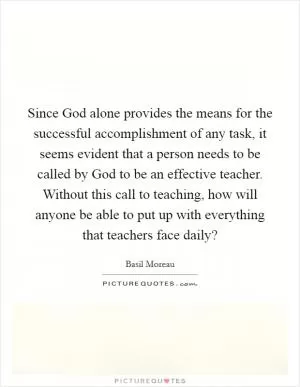 Since God alone provides the means for the successful accomplishment of any task, it seems evident that a person needs to be called by God to be an effective teacher. Without this call to teaching, how will anyone be able to put up with everything that teachers face daily? Picture Quote #1