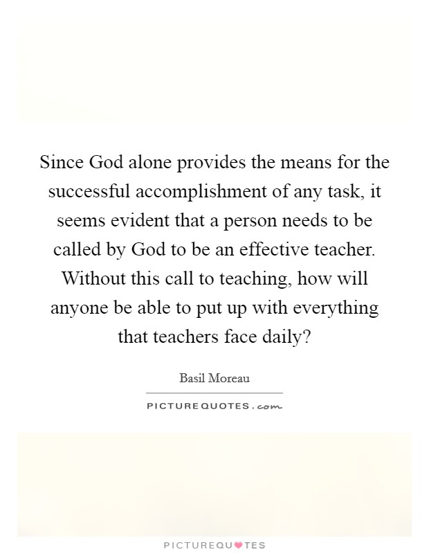 Since God alone provides the means for the successful accomplishment of any task, it seems evident that a person needs to be called by God to be an effective teacher. Without this call to teaching, how will anyone be able to put up with everything that teachers face daily? Picture Quote #1