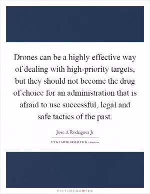 Drones can be a highly effective way of dealing with high-priority targets, but they should not become the drug of choice for an administration that is afraid to use successful, legal and safe tactics of the past Picture Quote #1