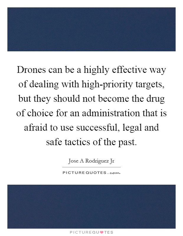 Drones can be a highly effective way of dealing with high-priority targets, but they should not become the drug of choice for an administration that is afraid to use successful, legal and safe tactics of the past. Picture Quote #1
