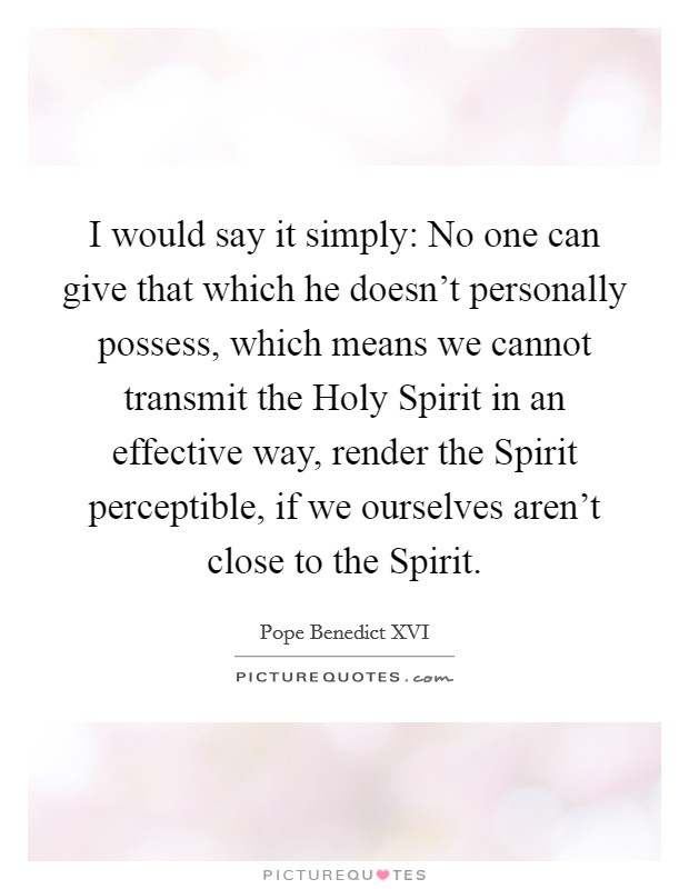I would say it simply: No one can give that which he doesn't personally possess, which means we cannot transmit the Holy Spirit in an effective way, render the Spirit perceptible, if we ourselves aren't close to the Spirit. Picture Quote #1