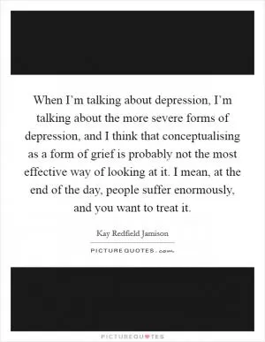 When I’m talking about depression, I’m talking about the more severe forms of depression, and I think that conceptualising as a form of grief is probably not the most effective way of looking at it. I mean, at the end of the day, people suffer enormously, and you want to treat it Picture Quote #1
