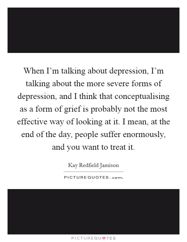 When I'm talking about depression, I'm talking about the more severe forms of depression, and I think that conceptualising as a form of grief is probably not the most effective way of looking at it. I mean, at the end of the day, people suffer enormously, and you want to treat it. Picture Quote #1