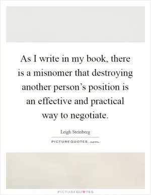 As I write in my book, there is a misnomer that destroying another person’s position is an effective and practical way to negotiate Picture Quote #1