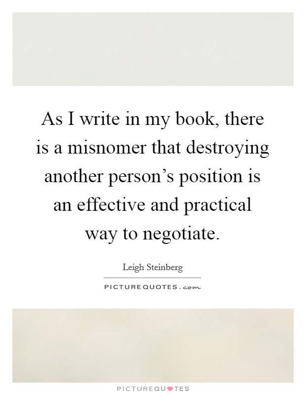 As I write in my book, there is a misnomer that destroying another person's position is an effective and practical way to negotiate. Picture Quote #1