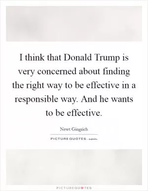 I think that Donald Trump is very concerned about finding the right way to be effective in a responsible way. And he wants to be effective Picture Quote #1