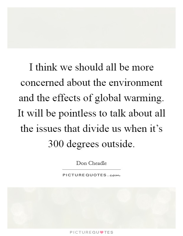 I think we should all be more concerned about the environment and the effects of global warming. It will be pointless to talk about all the issues that divide us when it's 300 degrees outside. Picture Quote #1