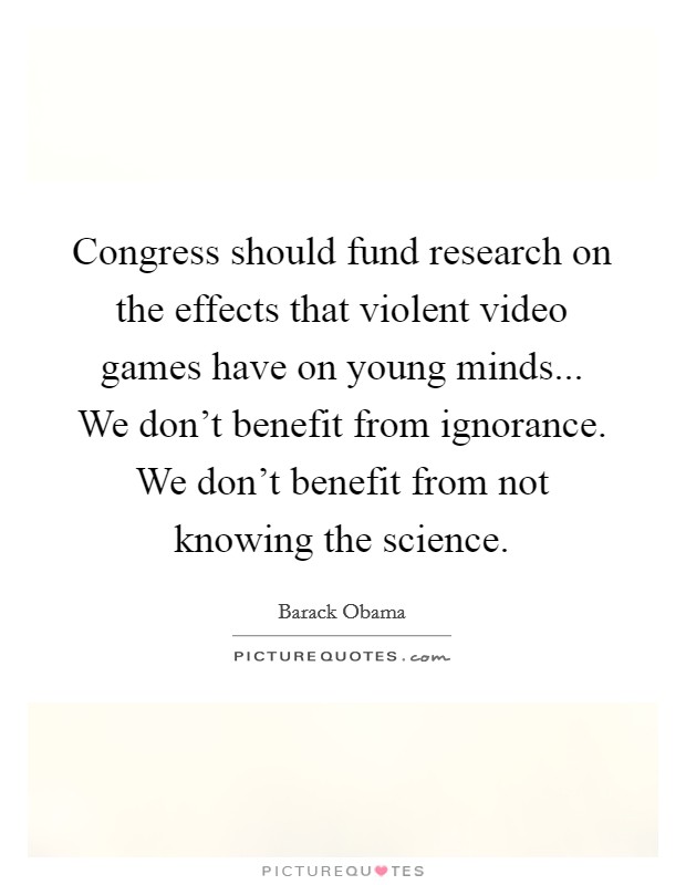 Congress should fund research on the effects that violent video games have on young minds... We don't benefit from ignorance. We don't benefit from not knowing the science. Picture Quote #1