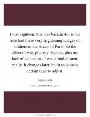 I was eighteen, this was back in  46, so we also had these very frightening images of soldiers in the streets of Paris. So the effect of war, plus my shyness, plus my lack of education - I was afraid of men, really. It changes later, but it took me a certain time to adjust Picture Quote #1