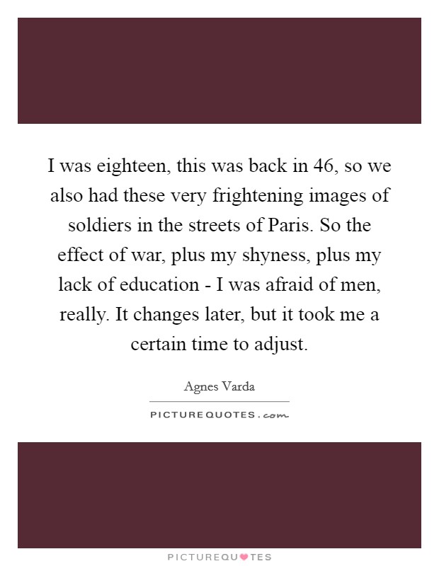 I was eighteen, this was back in  46, so we also had these very frightening images of soldiers in the streets of Paris. So the effect of war, plus my shyness, plus my lack of education - I was afraid of men, really. It changes later, but it took me a certain time to adjust. Picture Quote #1