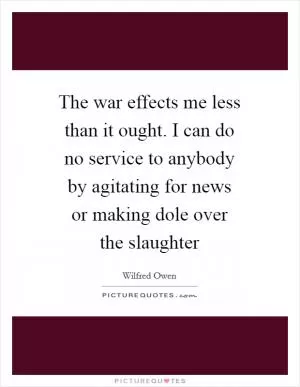 The war effects me less than it ought. I can do no service to anybody by agitating for news or making dole over the slaughter Picture Quote #1