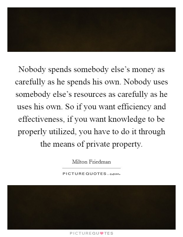 Nobody spends somebody else's money as carefully as he spends his own. Nobody uses somebody else's resources as carefully as he uses his own. So if you want efficiency and effectiveness, if you want knowledge to be properly utilized, you have to do it through the means of private property. Picture Quote #1