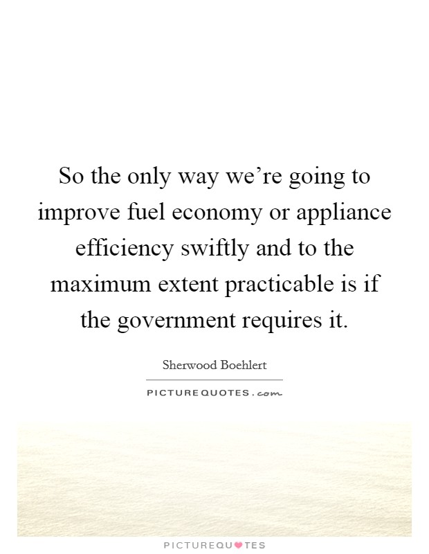 So the only way we're going to improve fuel economy or appliance efficiency swiftly and to the maximum extent practicable is if the government requires it. Picture Quote #1