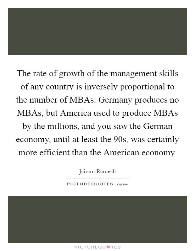 The rate of growth of the management skills of any country is inversely proportional to the number of MBAs. Germany produces no MBAs, but America used to produce MBAs by the millions, and you saw the German economy, until at least the  90s, was certainly more efficient than the American economy. Picture Quote #1