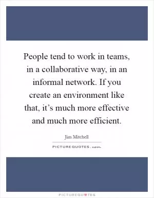 People tend to work in teams, in a collaborative way, in an informal network. If you create an environment like that, it’s much more effective and much more efficient Picture Quote #1