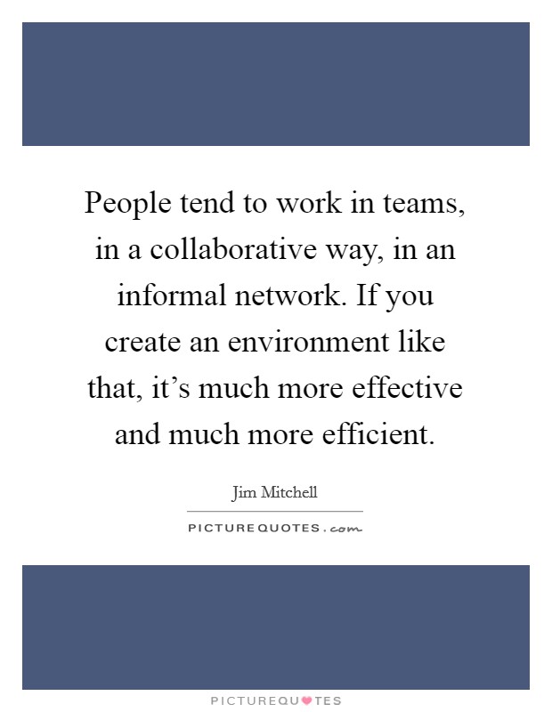 People tend to work in teams, in a collaborative way, in an informal network. If you create an environment like that, it's much more effective and much more efficient. Picture Quote #1