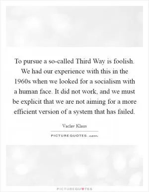 To pursue a so-called Third Way is foolish. We had our experience with this in the 1960s when we looked for a socialism with a human face. It did not work, and we must be explicit that we are not aiming for a more efficient version of a system that has failed Picture Quote #1