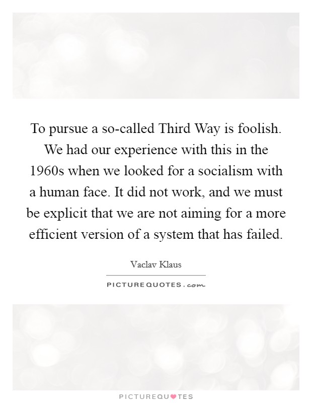 To pursue a so-called Third Way is foolish. We had our experience with this in the 1960s when we looked for a socialism with a human face. It did not work, and we must be explicit that we are not aiming for a more efficient version of a system that has failed. Picture Quote #1