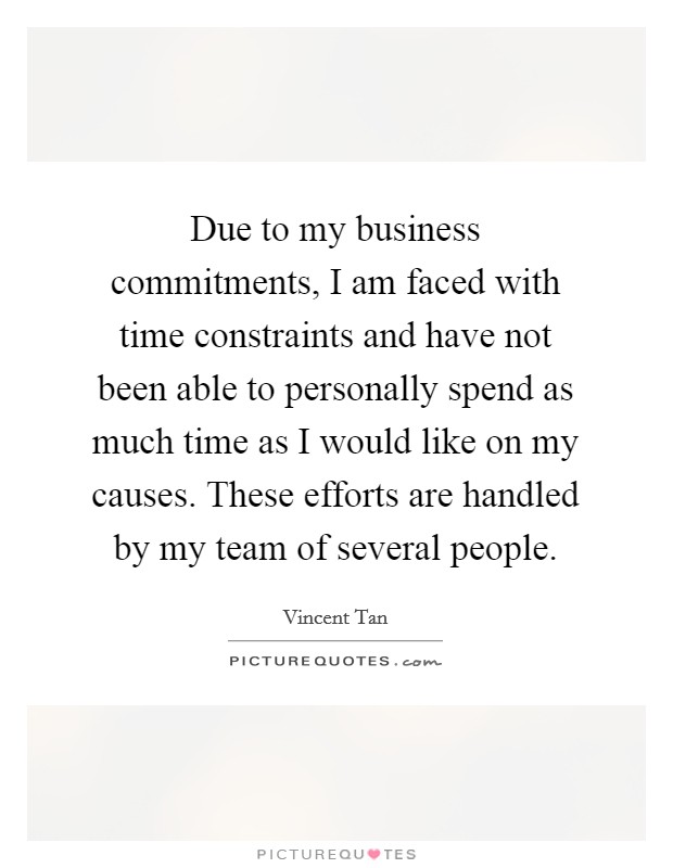 Due to my business commitments, I am faced with time constraints and have not been able to personally spend as much time as I would like on my causes. These efforts are handled by my team of several people. Picture Quote #1