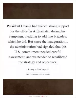 President Obama had voiced strong support for the effort in Afghanistan during his campaign, pledging to add two brigades, which he did. But since the inauguration... the administration had signaled that the U.S. commitment needed careful assessment, and we needed to recalibrate the strategy and objectives Picture Quote #1