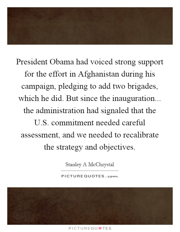 President Obama had voiced strong support for the effort in Afghanistan during his campaign, pledging to add two brigades, which he did. But since the inauguration... the administration had signaled that the U.S. commitment needed careful assessment, and we needed to recalibrate the strategy and objectives. Picture Quote #1