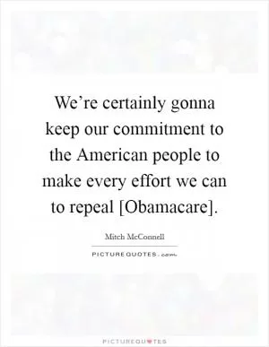 We’re certainly gonna keep our commitment to the American people to make every effort we can to repeal [Obamacare] Picture Quote #1