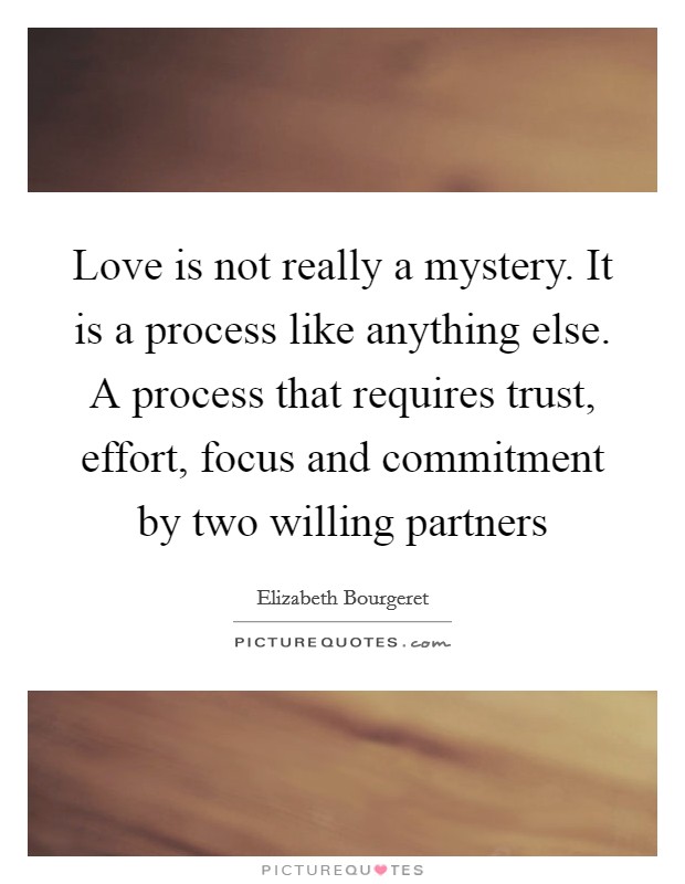 Love is not really a mystery. It is a process like anything else. A process that requires trust, effort, focus and commitment by two willing partners Picture Quote #1