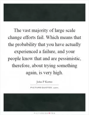 The vast majority of large scale change efforts fail. Which means that the probability that you have actually experienced a failure, and your people know that and are pessimistic, therefore, about trying something again, is very high Picture Quote #1
