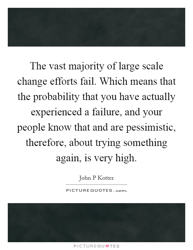 The vast majority of large scale change efforts fail. Which means that the probability that you have actually experienced a failure, and your people know that and are pessimistic, therefore, about trying something again, is very high. Picture Quote #1