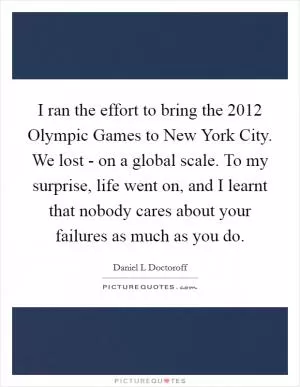 I ran the effort to bring the 2012 Olympic Games to New York City. We lost - on a global scale. To my surprise, life went on, and I learnt that nobody cares about your failures as much as you do Picture Quote #1