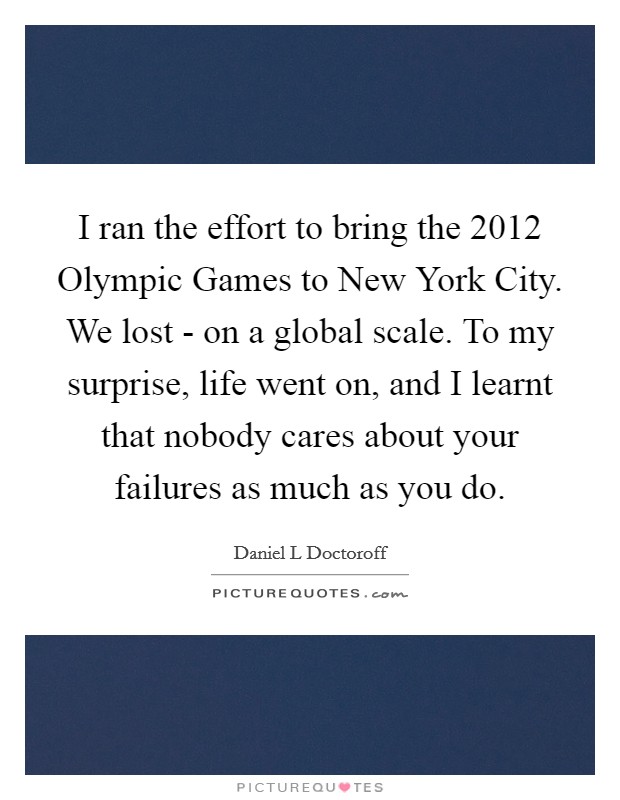 I ran the effort to bring the 2012 Olympic Games to New York City. We lost - on a global scale. To my surprise, life went on, and I learnt that nobody cares about your failures as much as you do. Picture Quote #1