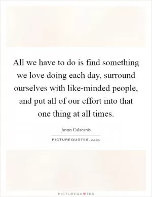 All we have to do is find something we love doing each day, surround ourselves with like-minded people, and put all of our effort into that one thing at all times Picture Quote #1