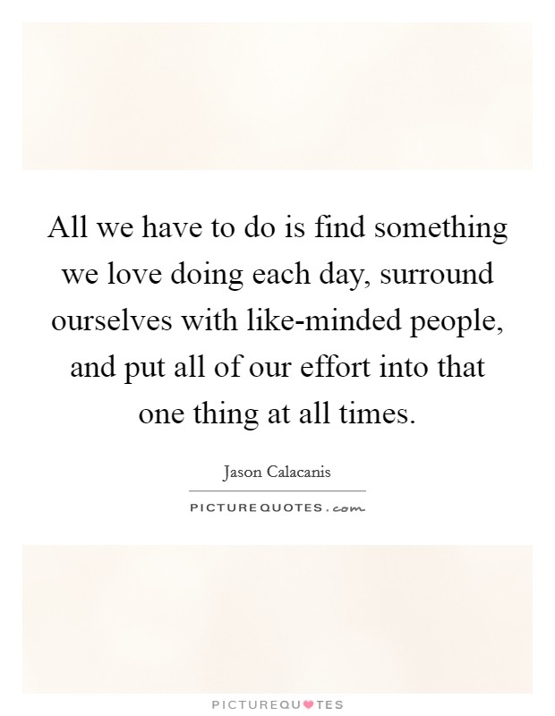 All we have to do is find something we love doing each day, surround ourselves with like-minded people, and put all of our effort into that one thing at all times. Picture Quote #1