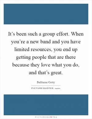 It’s been such a group effort. When you’re a new band and you have limited resources, you end up getting people that are there because they love what you do, and that’s great Picture Quote #1