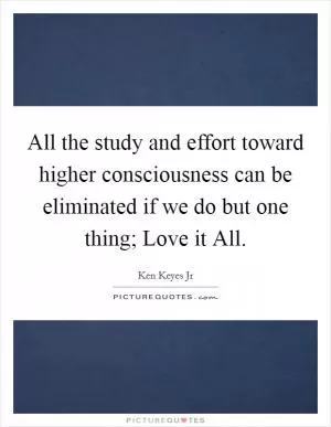 All the study and effort toward higher consciousness can be eliminated if we do but one thing; Love it All Picture Quote #1