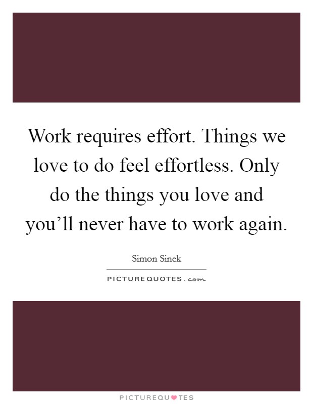 Work requires effort. Things we love to do feel effortless. Only do the things you love and you'll never have to work again. Picture Quote #1