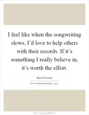 I feel like when the songwriting slows, I’d love to help others with their records. If it’s something I really believe in, it’s worth the effort Picture Quote #1