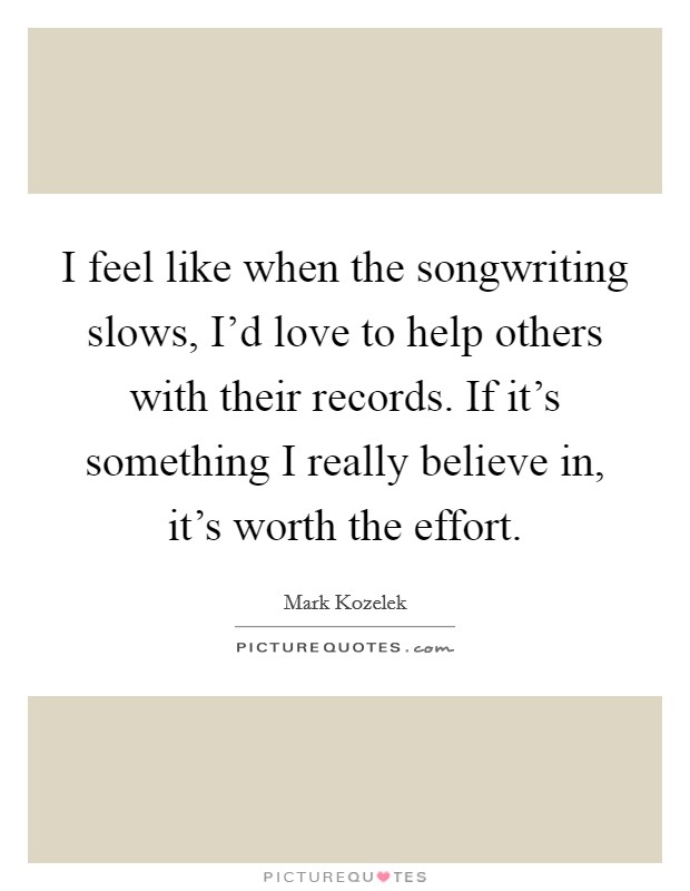 I feel like when the songwriting slows, I'd love to help others with their records. If it's something I really believe in, it's worth the effort. Picture Quote #1