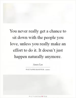 You never really get a chance to sit down with the people you love, unless you really make an effort to do it. It doesn’t just happen naturally anymore Picture Quote #1