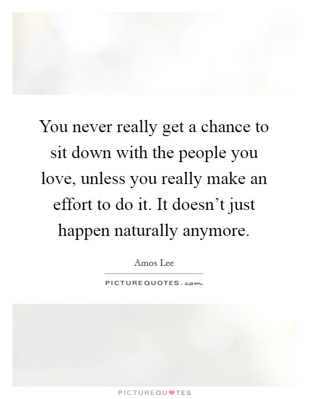 You never really get a chance to sit down with the people you love, unless you really make an effort to do it. It doesn't just happen naturally anymore. Picture Quote #1
