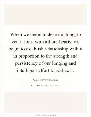 When we begin to desire a thing, to yearn for it with all our hearts, we begin to establish relationship with it in proportion to the strength and persistency of our longing and intelligent effort to realize it Picture Quote #1